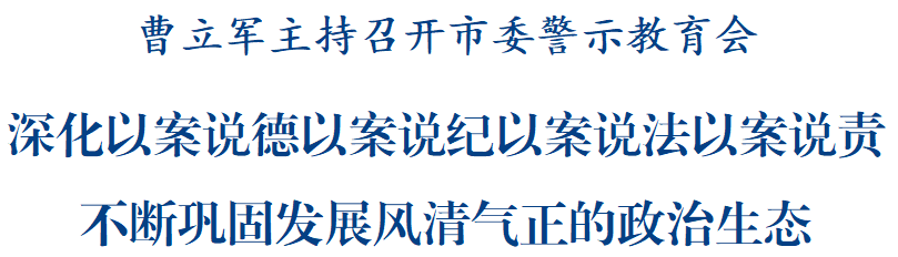 曹立军主持召开市委警示教育会：深化以案说德以案说纪以案说法以案说责，不断巩固发展风清气正的政治生态